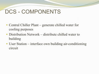 DCS - COMPONENTS
 Central Chiller Plant – generate chilled water for
cooling purposes
 Distribution Network – distribute chilled water to
building
 User Station – interface own building air-conditioning
circuit
 
