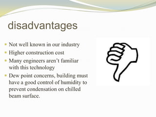  Not well known in our industry
 Higher construction cost
 Many engineers aren’t familiar
with this technology
 Dew point concerns, building must
have a good control of humidity to
prevent condensation on chilled
beam surface.
disadvantages
 