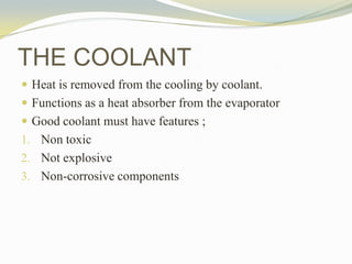  Heat is removed from the cooling by coolant.
 Functions as a heat absorber from the evaporator
 Good coolant must have features ;
1. Non toxic
2. Not explosive
3. Non-corrosive components
THE COOLANT
 