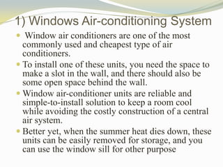1) Windows Air-conditioning System
 Window air conditioners are one of the most
commonly used and cheapest type of air
conditioners.
 To install one of these units, you need the space to
make a slot in the wall, and there should also be
some open space behind the wall.
 Window air-conditioner units are reliable and
simple-to-install solution to keep a room cool
while avoiding the costly construction of a central
air system.
 Better yet, when the summer heat dies down, these
units can be easily removed for storage, and you
can use the window sill for other purpose
 