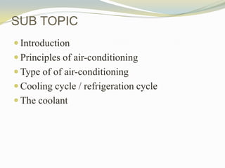 SUB TOPIC
 Introduction
 Principles of air-conditioning
 Type of of air-conditioning
 Cooling cycle / refrigeration cy...