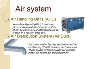Air system
 Air Handling Units (AHU)
 Air Distribution System (Air Duct)
An air-handling unit (AHU) is the basic
piece of equipment used in an air system.
It can be either a field-assembled built-up
system or a factory-made unit.
Ducts are used in heating, ventilation, and air
conditioning (HVAC) to deliver and remove air.
These needed airflows include, for example,
supply air, return air, and exhaust air
 