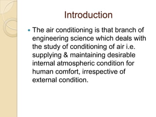 Introduction
 The air conditioning is that branch of
engineering science which deals with
the study of conditioning of air i.e.
supplying & maintaining desirable
internal atmospheric condition for
human comfort, irrespective of
external condition.
 