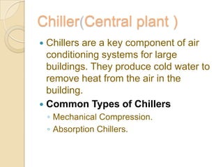 Chiller Central plant )
 Chillers are a key component of air
conditioning systems for large
buildings. They produce cold water to
remove heat from the air in the
building.
 Common Types of Chillers
◦ Mechanical Compression.
◦ Absorption Chillers.
 