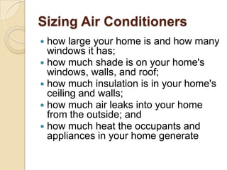 Sizing Air Conditioners
 how large your home is and how many
windows it has;
 how much shade is on your home's
windows, walls, and roof;
 how much insulation is in your home's
ceiling and walls;
 how much air leaks into your home
from the outside; and
 how much heat the occupants and
appliances in your home generate
 