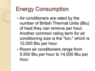 Energy Consumption
 Air conditioners are rated by the
number of British Thermal Units (Btu)
of heat they can remove per hour.
Another common rating term for air
conditioning size is the "ton," which is
12,000 Btu per hour.
 Room air conditioners range from
5,500 Btu per hour to 14,000 Btu per
hour.
 