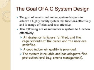 The Goal Of A.C System Design
 The goal of an air conditioning system design is to
achieve a highly quality system that functions effectively
and is energy-efficient and cost-effective.
 The following are essential for a system to function
effectively:
 All design criteria are fulfilled, and the
requirements of the owner and the user are
satisfied.
 A good indoor air quality is provided.
The system is reliable and has adequate fire
protection level (e.g. smoke management).
 