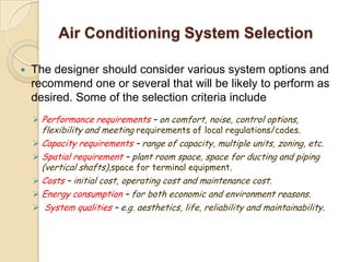 Air Conditioning System Selection
 The designer should consider various system options and
recommend one or several that will be likely to perform as
desired. Some of the selection criteria include
 Performance requirements – on comfort, noise, control options,
flexibility and meeting requirements of local regulations/codes.
 Capacity requirements – range of capacity, multiple units, zoning, etc.
 Spatial requirement – plant room space, space for ducting and piping
(vertical shafts),space for terminal equipment.
 Costs – initial cost, operating cost and maintenance cost.
 Energy consumption – for both economic and environment reasons.
 System qualities – e.g. aesthetics, life, reliability and maintainability.
 