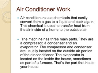 Air Conditioner Work
 Air conditioners use chemicals that easily
convert from a gas to a liquid and back again.
This chemical is used to transfer heat from
the air inside of a home to the outside air.
 The machine has three main parts. They are
a compressor, a condenser and an
evaporator. The compressor and condenser
are usually located on the outside air portion
of the air conditioner. The evaporator is
located on the inside the house, sometimes
as part of a furnace. That's the part that heats
your house.
 