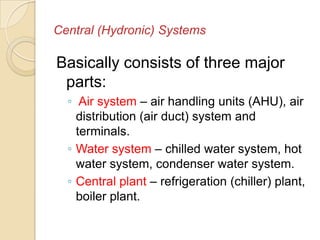 Central (Hydronic) Systems
Basically consists of three major
parts:
◦ Air system – air handling units (AHU), air
distribution (air duct) system and
terminals.
◦ Water system – chilled water system, hot
water system, condenser water system.
◦ Central plant – refrigeration (chiller) plant,
boiler plant.
 