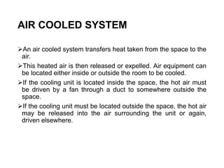AIR COOLED SYSTEM
An air cooled system transfers heat taken from the space to the
air.
This heated air is then released or expelled. Air equipment can
be located either inside or outside the room to be cooled.
If the cooling unit is located inside the space, the hot air must
be driven by a fan through a duct to somewhere outside the
space.
If the cooling unit must be located outside the space, the hot air
may be released into the air surrounding the unit or again,
driven elsewhere.
 