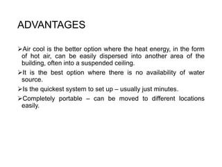 ADVANTAGES
Air cool is the better option where the heat energy, in the form
of hot air, can be easily dispersed into another area of the
building, often into a suspended ceiling.
It is the best option where there is no availability of water
source.
Is the quickest system to set up – usually just minutes.
Completely portable – can be moved to different locations
easily.
 