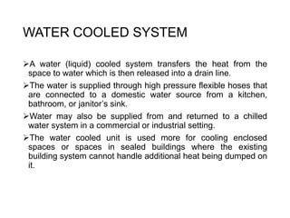 WATER COOLED SYSTEM
A water (liquid) cooled system transfers the heat from the
space to water which is then released into a drain line.
The water is supplied through high pressure flexible hoses that
are connected to a domestic water source from a kitchen,
bathroom, or janitor’s sink.
Water may also be supplied from and returned to a chilled
water system in a commercial or industrial setting.
The water cooled unit is used more for cooling enclosed
spaces or spaces in sealed buildings where the existing
building system cannot handle additional heat being dumped on
it.
 