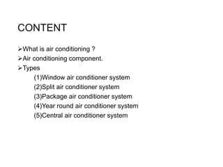 CONTENT
What is air conditioning ?
Air conditioning component.
Types
(1)Window air conditioner system
(2)Split air conditioner system
(3)Package air conditioner system
(4)Year round air conditioner system
(5)Central air conditioner system
 