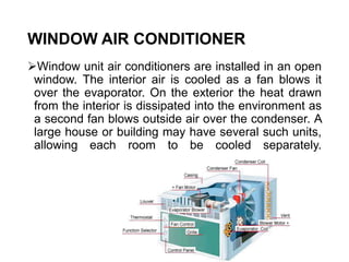 WINDOW AIR CONDITIONER
Window unit air conditioners are installed in an open
window. The interior air is cooled as a fan blows it
over the evaporator. On the exterior the heat drawn
from the interior is dissipated into the environment as
a second fan blows outside air over the condenser. A
large house or building may have several such units,
allowing each room to be cooled separately.
 