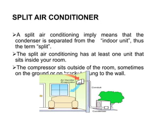 SPLIT AIR CONDITIONER
A split air conditioning imply means that the
condenser is separated from the “indoor unit”, thus
the term “split”.
The split air conditioning has at least one unit that
sits inside your room.
The compressor sits outside of the room, sometimes
on the ground or on brackets hung to the wall.
 