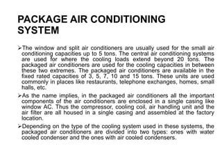 PACKAGE AIR CONDITIONING
SYSTEM
The window and split air conditioners are usually used for the small air
conditioning capacities up to 5 tons. The central air conditioning systems
are used for where the cooling loads extend beyond 20 tons. The
packaged air conditioners are used for the cooling capacities in between
these two extremes. The packaged air conditioners are available in the
fixed rated capacities of 3, 5, 7, 10 and 15 tons. These units are used
commonly in places like restaurants, telephone exchanges, homes, small
halls, etc.
As the name implies, in the packaged air conditioners all the important
components of the air conditioners are enclosed in a single casing like
window AC. Thus the compressor, cooling coil, air handling unit and the
air filter are all housed in a single casing and assembled at the factory
location.
Depending on the type of the cooling system used in these systems, the
packaged air conditioners are divided into two types: ones with water
cooled condenser and the ones with air cooled condensers.
 