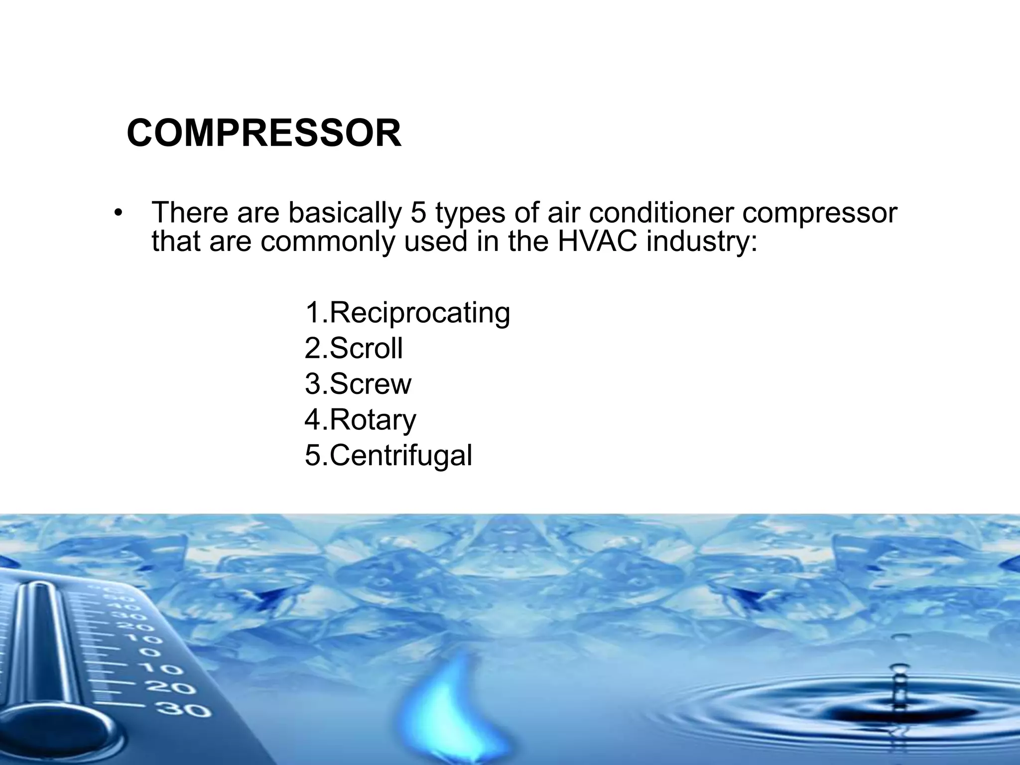 COMPRESSOR
• There are basically 5 types of air conditioner compressor
that are commonly used in the HVAC industry:
1.Reciprocating
2.Scroll
3.Screw
4.Rotary
5.Centrifugal
 