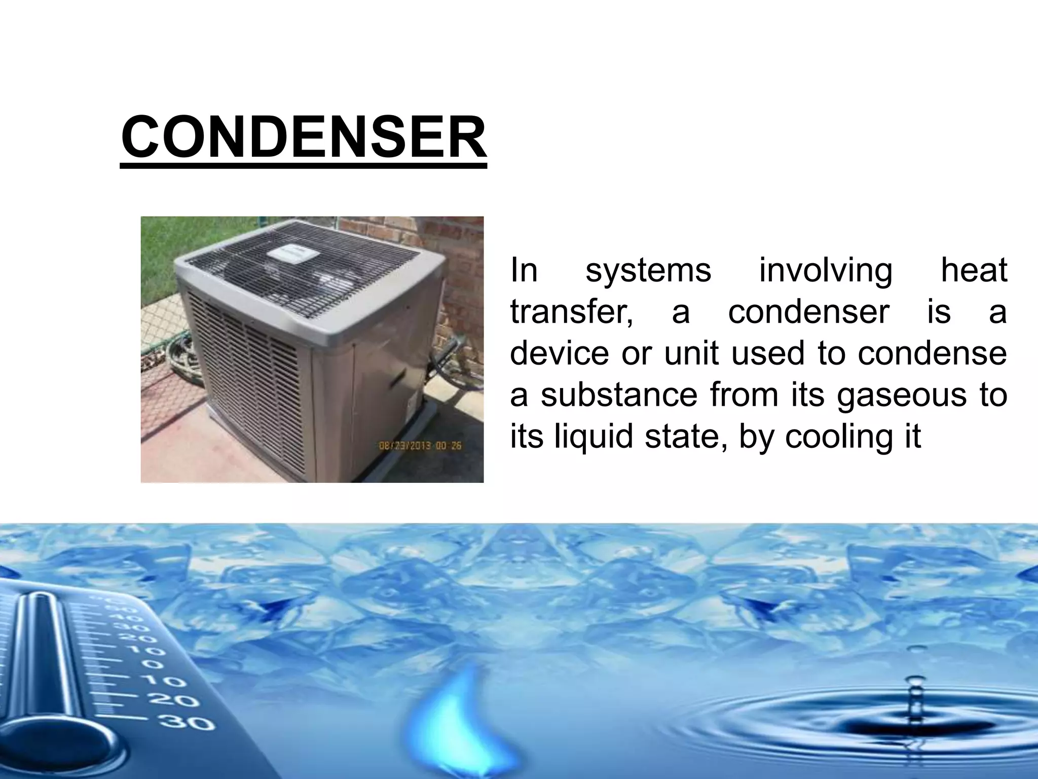 CONDENSER
In systems involving heat
transfer, a condenser is a
device or unit used to condense
a substance from its gaseous to
its liquid state, by cooling it
 