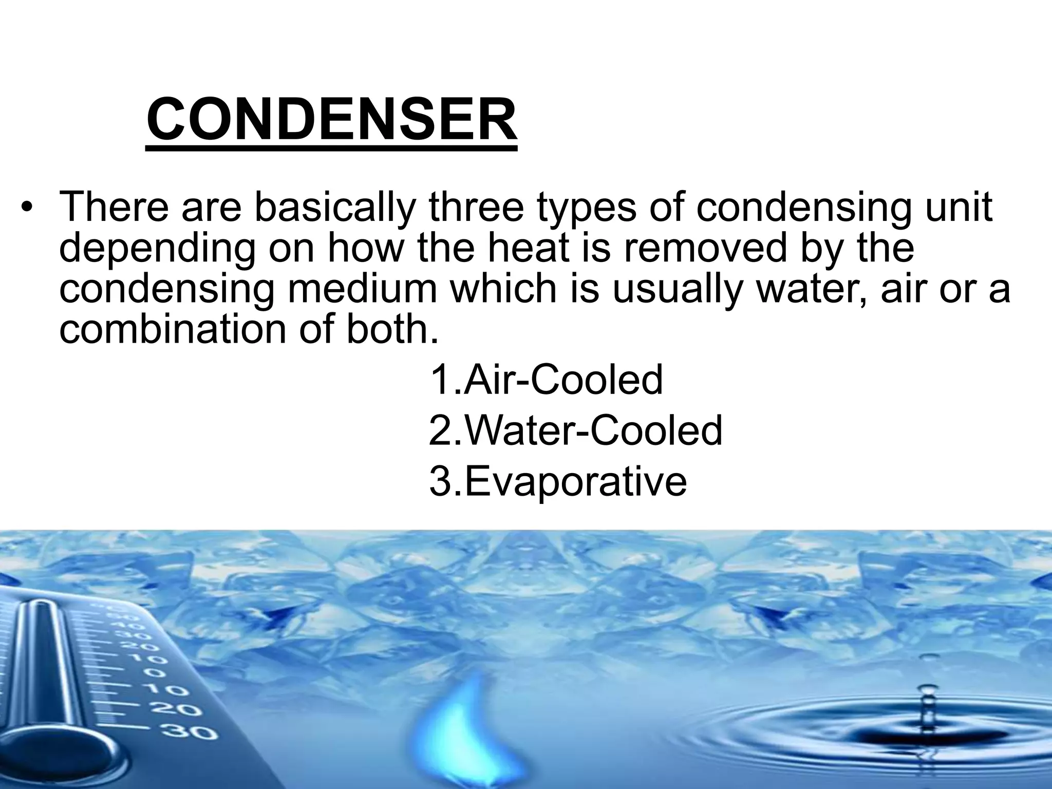 CONDENSER
• There are basically three types of condensing unit
depending on how the heat is removed by the
condensing medium which is usually water, air or a
combination of both.
1.Air-Cooled
2.Water-Cooled
3.Evaporative
 