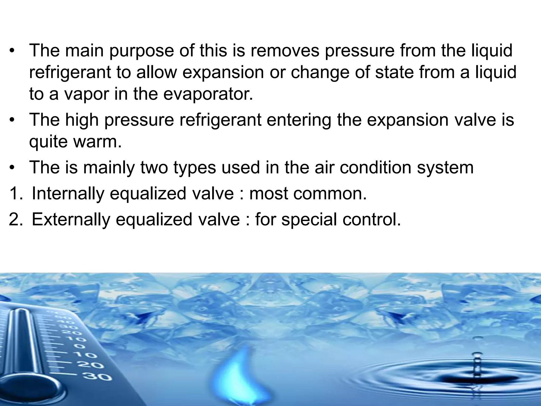 • The main purpose of this is removes pressure from the liquid
refrigerant to allow expansion or change of state from a liquid
to a vapor in the evaporator.
• The high pressure refrigerant entering the expansion valve is
quite warm.
• The is mainly two types used in the air condition system
1. Internally equalized valve : most common.
2. Externally equalized valve : for special control.
 