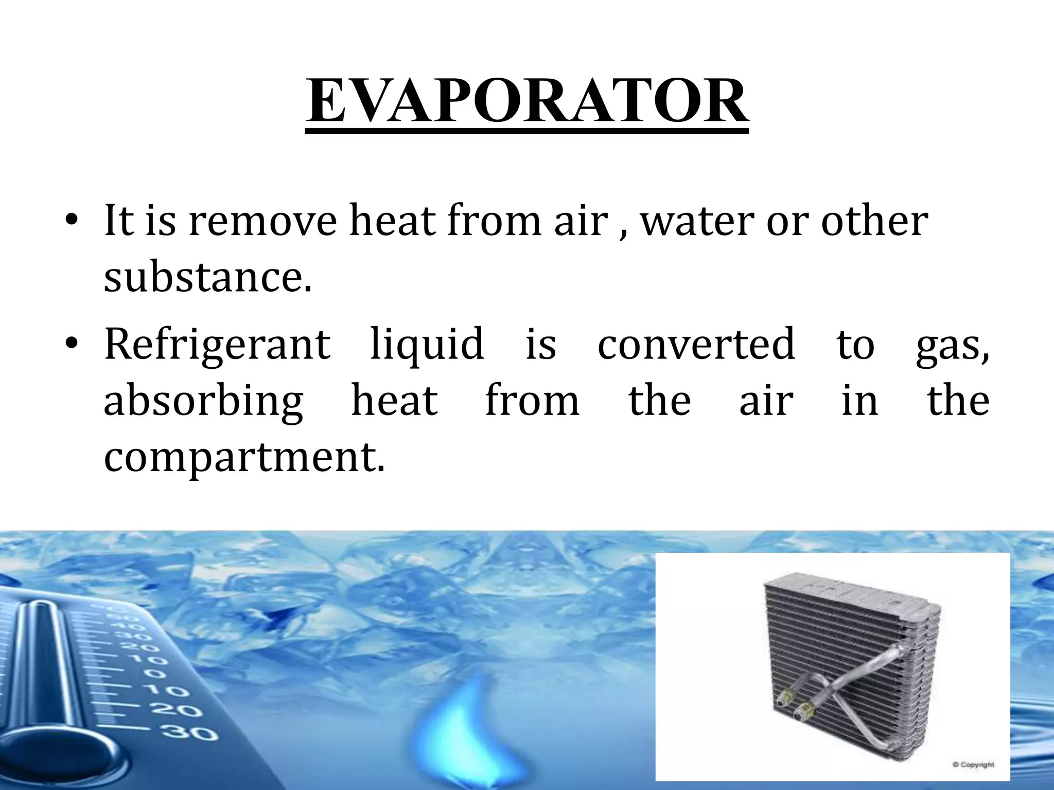 EVAPORATOR
• It is remove heat from air , water or other
substance.
• Refrigerant liquid is converted to gas,
absorbing heat from the air in the
compartment.
 