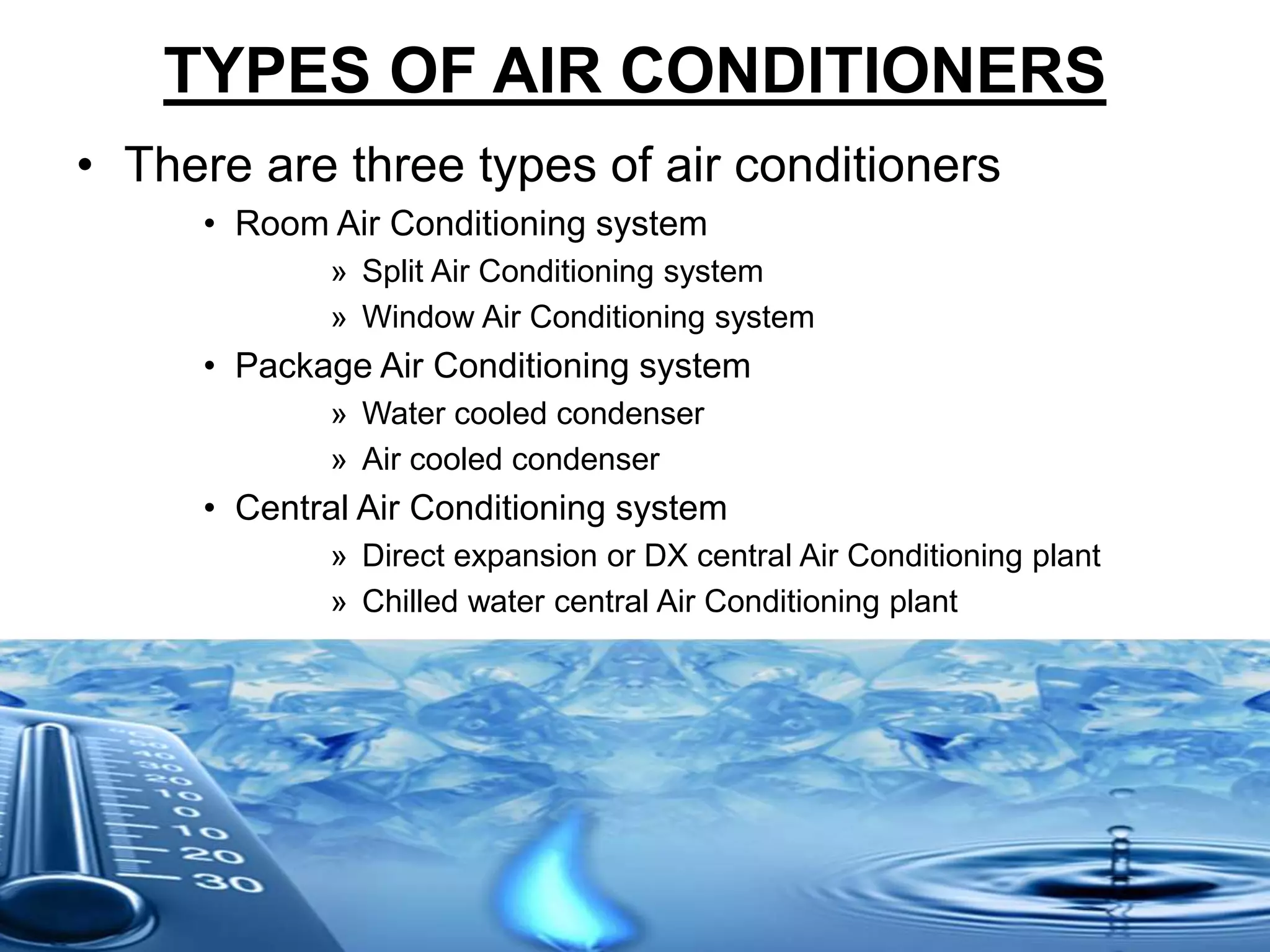 TYPES OF AIR CONDITIONERS
• There are three types of air conditioners
• Room Air Conditioning system
» Split Air Conditioning system
» Window Air Conditioning system
• Package Air Conditioning system
» Water cooled condenser
» Air cooled condenser
• Central Air Conditioning system
» Direct expansion or DX central Air Conditioning plant
» Chilled water central Air Conditioning plant
 