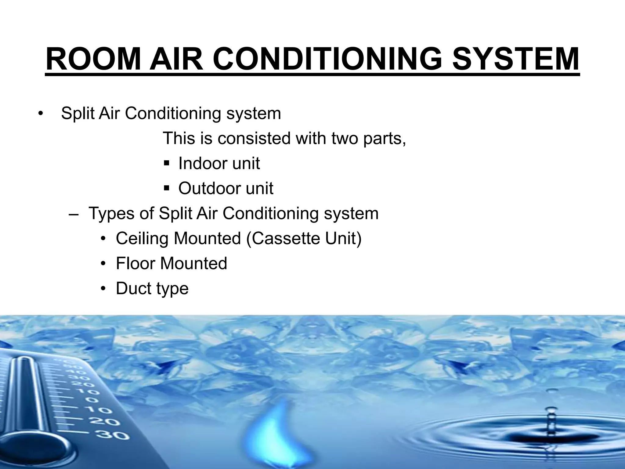 ROOM AIR CONDITIONING SYSTEM
• Split Air Conditioning system
This is consisted with two parts,
 Indoor unit
 Outdoor unit
– Types of Split Air Conditioning system
• Ceiling Mounted (Cassette Unit)
• Floor Mounted
• Duct type
 