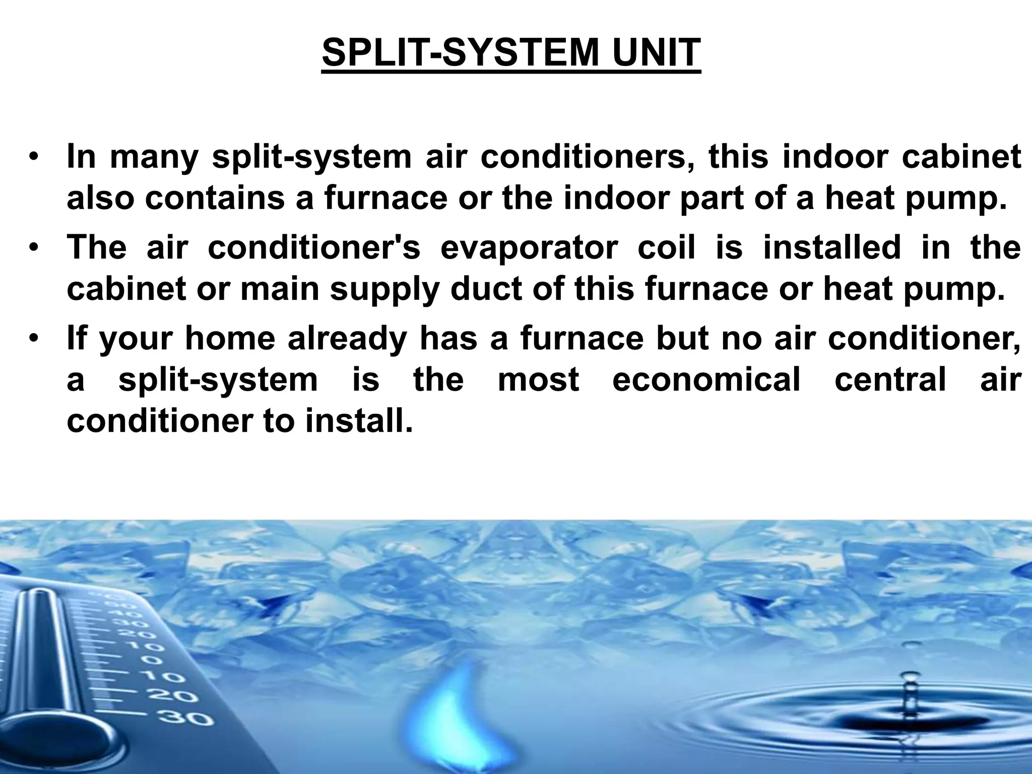 SPLIT-SYSTEM UNIT
• In many split-system air conditioners, this indoor cabinet
also contains a furnace or the indoor part of a heat pump.
• The air conditioner's evaporator coil is installed in the
cabinet or main supply duct of this furnace or heat pump.
• If your home already has a furnace but no air conditioner,
a split-system is the most economical central air
conditioner to install.
 