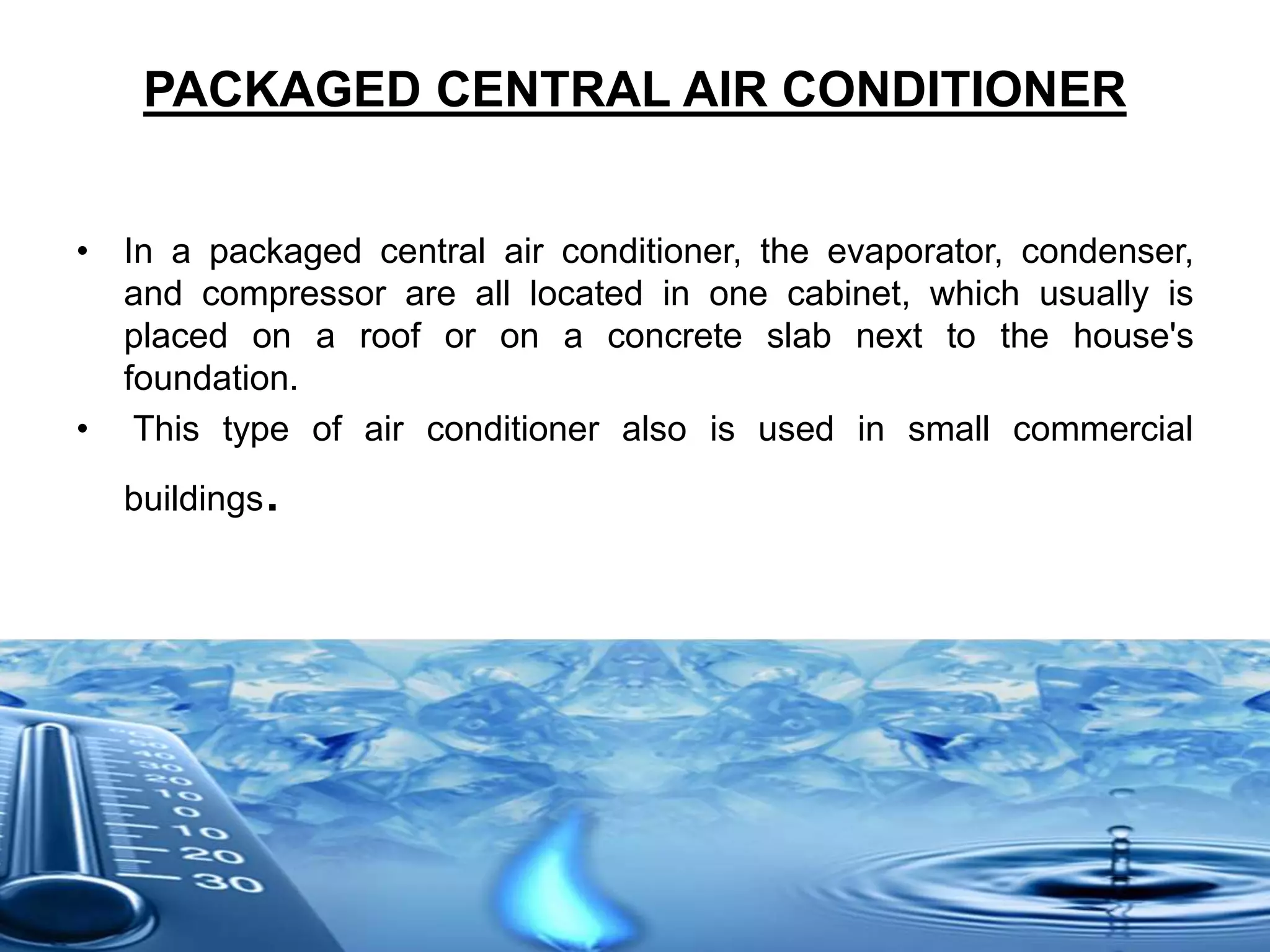 PACKAGED CENTRAL AIR CONDITIONER
• In a packaged central air conditioner, the evaporator, condenser,
and compressor are all located in one cabinet, which usually is
placed on a roof or on a concrete slab next to the house's
foundation.
• This type of air conditioner also is used in small commercial
buildings.
 