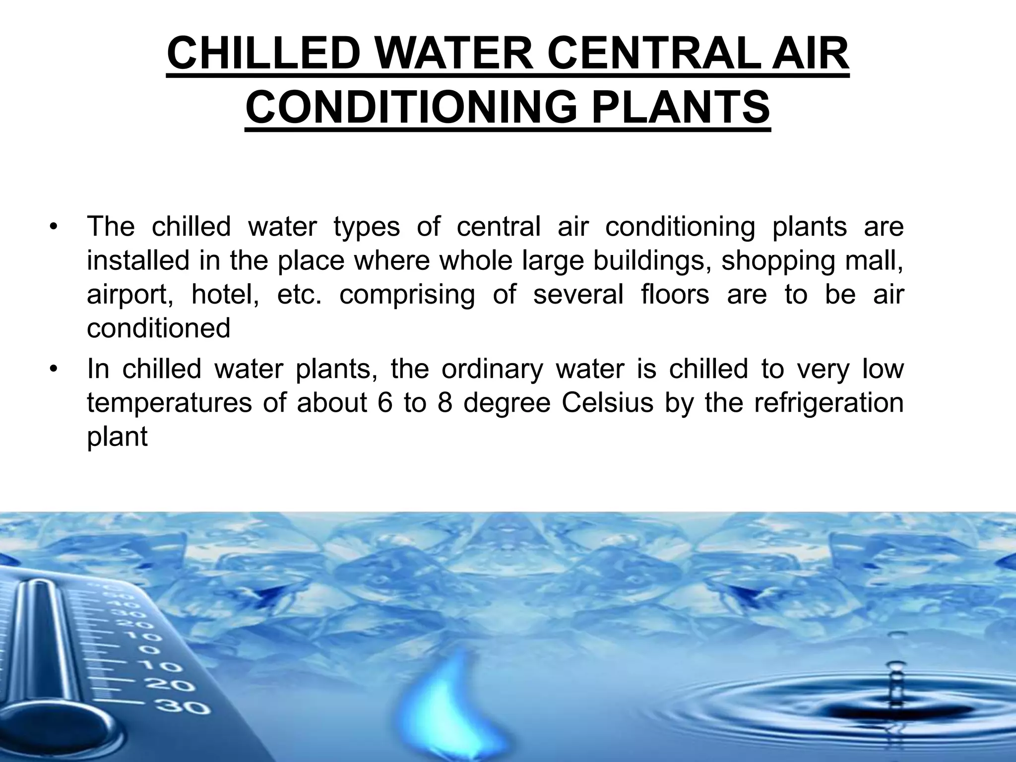 CHILLED WATER CENTRAL AIR
CONDITIONING PLANTS
• The chilled water types of central air conditioning plants are
installed in the place where whole large buildings, shopping mall,
airport, hotel, etc. comprising of several floors are to be air
conditioned
• In chilled water plants, the ordinary water is chilled to very low
temperatures of about 6 to 8 degree Celsius by the refrigeration
plant
 
