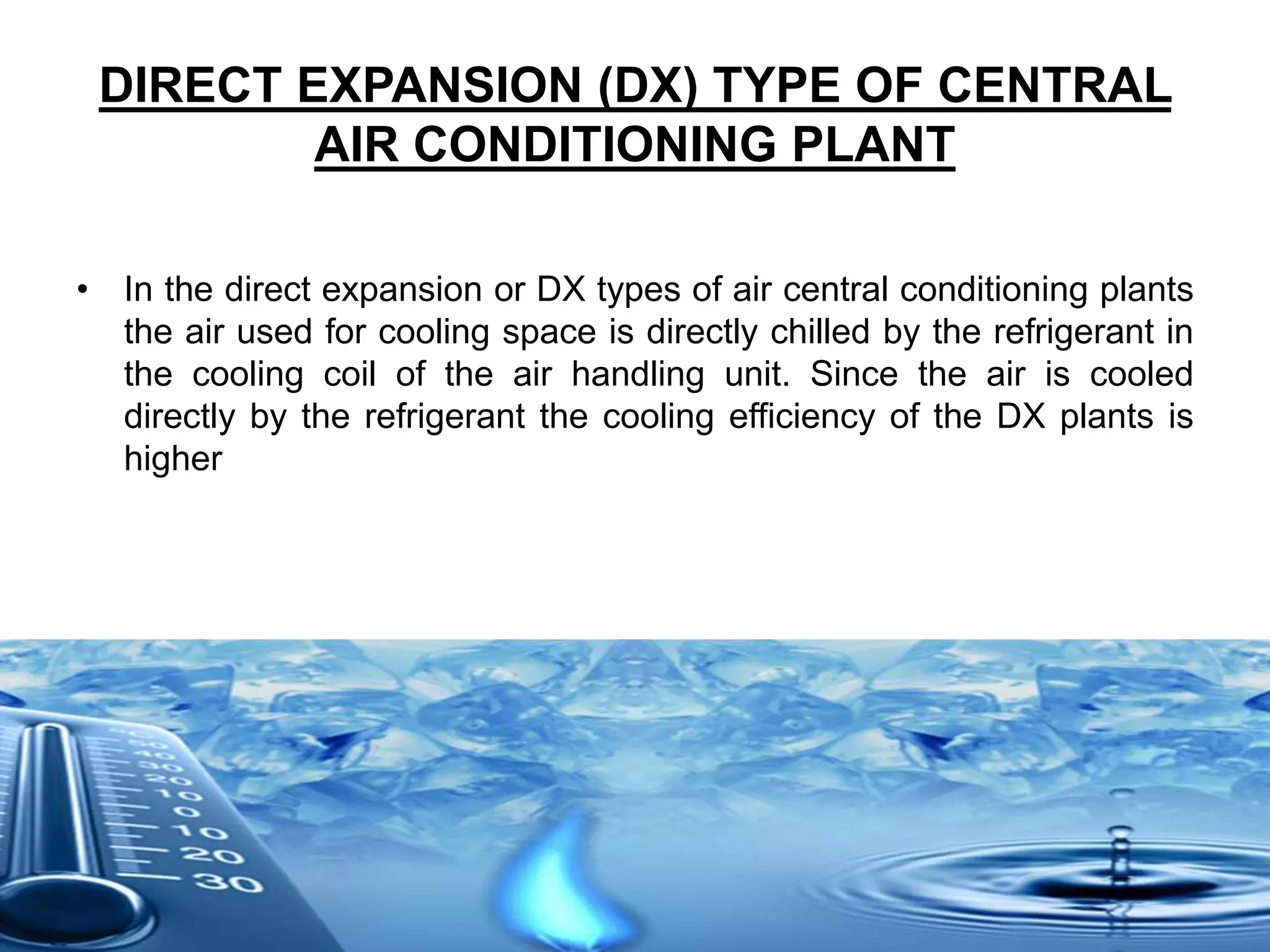 DIRECT EXPANSION (DX) TYPE OF CENTRAL
AIR CONDITIONING PLANT
• In the direct expansion or DX types of air central conditioning plants
the air used for cooling space is directly chilled by the refrigerant in
the cooling coil of the air handling unit. Since the air is cooled
directly by the refrigerant the cooling efficiency of the DX plants is
higher
 