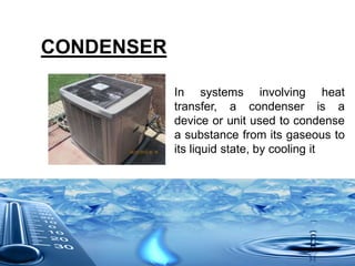 CONDENSER
In systems involving heat
transfer, a condenser is a
device or unit used to condense
a substance from its gaseous to
its liquid state, by cooling it
 