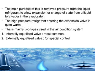 • The main purpose of this is removes pressure from the liquid
refrigerant to allow expansion or change of state from a liquid
to a vapor in the evaporator.
• The high pressure refrigerant entering the expansion valve is
quite warm.
• The is mainly two types used in the air condition system
1. Internally equalized valve : most common.
2. Externally equalized valve : for special control.
 