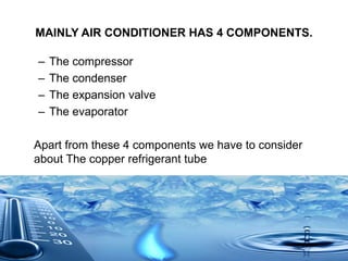 MAINLY AIR CONDITIONER HAS 4 COMPONENTS.
– The compressor
– The condenser
– The expansion valve
– The evaporator
Apart from these 4 components we have to consider
about The copper refrigerant tube
 