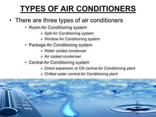 TYPES OF AIR CONDITIONERS
• There are three types of air conditioners
• Room Air Conditioning system
» Split Air Conditioning system
» Window Air Conditioning system
• Package Air Conditioning system
» Water cooled condenser
» Air cooled condenser
• Central Air Conditioning system
» Direct expansion or DX central Air Conditioning plant
» Chilled water central Air Conditioning plant
 