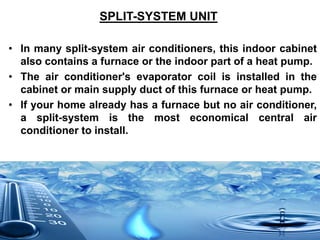 SPLIT-SYSTEM UNIT
• In many split-system air conditioners, this indoor cabinet
also contains a furnace or the indoor part of a heat pump.
• The air conditioner's evaporator coil is installed in the
cabinet or main supply duct of this furnace or heat pump.
• If your home already has a furnace but no air conditioner,
a split-system is the most economical central air
conditioner to install.
 