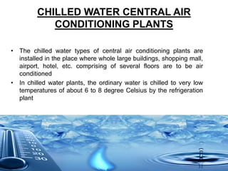 CHILLED WATER CENTRAL AIR
CONDITIONING PLANTS
• The chilled water types of central air conditioning plants are
installed in the place where whole large buildings, shopping mall,
airport, hotel, etc. comprising of several floors are to be air
conditioned
• In chilled water plants, the ordinary water is chilled to very low
temperatures of about 6 to 8 degree Celsius by the refrigeration
plant
 