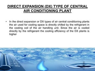 DIRECT EXPANSION (DX) TYPE OF CENTRAL
AIR CONDITIONING PLANT
• In the direct expansion or DX types of air central conditioning plants
the air used for cooling space is directly chilled by the refrigerant in
the cooling coil of the air handling unit. Since the air is cooled
directly by the refrigerant the cooling efficiency of the DX plants is
higher
 