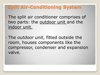 Split Air-Conditioning System
 The split air conditioner comprises of
two parts: the outdoor unit and the
indoor unit.
 The outdoor unit, fitted outside the
room, houses components like the
compressor, condenser and expansion
valve.
 