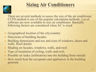 Sizing Air Conditioners
There are several methods to assess the size of the air conditioner.
CLTD method is one of the popular calculation methods. Lot of
software are now available to size air conditioner. Basically
following factors are considered when AC is sized
 Geographical location of the city/country
 Directions of building facades
 Building dimensions and nos and sizes of windows, doors and
walls. Roof details
 Shading on facades, windows, walls, and roof;
 Type of insulation of ceiling, walls and roof;
 Possible air leaks (infiltration) into the building from outside
 How much heat the occupants and appliances in the building
generate
17
 