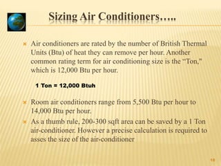 Sizing Air Conditioners…..
 Air conditioners are rated by the number of British Thermal
Units (Btu) of heat they can remove per hour. Another
common rating term for air conditioning size is the “Ton,"
which is 12,000 Btu per hour.
 Room air conditioners range from 5,500 Btu per hour to
14,000 Btu per hour.
 As a thumb rule, 200-300 sqft area can be saved by a 1 Ton
air-conditioner. However a precise calculation is required to
asses the size of the air-conditioner
18
1 Ton = 12,000 Btuh
 