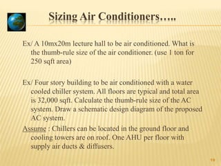 Sizing Air Conditioners…..
Ex/ A 10mx20m lecture hall to be air conditioned. What is
the thumb-rule size of the air conditioner. (use 1 ton for
250 sqft area)
Ex/ Four story building to be air conditioned with a water
cooled chiller system. All floors are typical and total area
is 32,000 sqft. Calculate the thumb-rule size of the AC
system. Draw a schematic design diagram of the proposed
AC system.
Assume : Chillers can be located in the ground floor and
cooling towers are on roof. One AHU per floor with
supply air ducts & diffusers.
19
 
