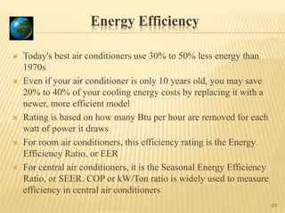 Energy Efficiency
 Today's best air conditioners use 30% to 50% less energy than
1970s
 Even if your air conditioner is only 10 years old, you may save
20% to 40% of your cooling energy costs by replacing it with a
newer, more efficient model
 Rating is based on how many Btu per hour are removed for each
watt of power it draws
 For room air conditioners, this efficiency rating is the Energy
Efficiency Ratio, or EER
 For central air conditioners, it is the Seasonal Energy Efficiency
Ratio, or SEER. COP or kW/Ton ratio is widely used to measure
efficiency in central air conditioners
20
 