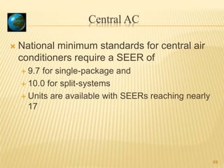 Central AC
 National minimum standards for central air
conditioners require a SEER of
 9.7 for single-package and
 10.0 for split-systems
 Units are available with SEERs reaching nearly
17
22
 