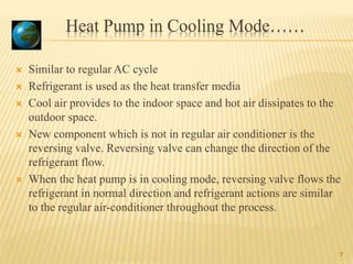 Heat Pump in Cooling Mode……
7
 Similar to regular AC cycle
 Refrigerant is used as the heat transfer media
 Cool air provides to the indoor space and hot air dissipates to the
outdoor space.
 New component which is not in regular air conditioner is the
reversing valve. Reversing valve can change the direction of the
refrigerant flow.
 When the heat pump is in cooling mode, reversing valve flows the
refrigerant in normal direction and refrigerant actions are similar
to the regular air-conditioner throughout the process.
 
