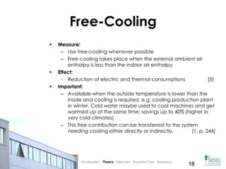 Co-funded by the Intelligent
Energy Europe Programme of
the European Union 18
Free-Cooling
 Measure:
– Use free-cooling whenever possible
– Free cooling takes place when the external ambient air
enthalpy is less than the indoor air enthalpy
 Effect:
Reduction of electric and thermal consumptions [5]
 Important:
– Available when the outside temperature is lower than the
inside and cooling is required, e.g. cooling production plant
in winter. Cold water maybe used to cool machines and get
warmed up at the same time; savings up to 40% (higher in
very cold climates)
– This free contribution can be transferred to the system
needing cooling either directly or indirectly. [1, p. 244]
Introduction - Theory - Exercises - Business Case - Summary
 