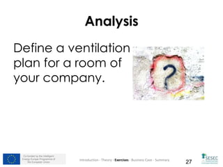 Co-funded by the Intelligent
Energy Europe Programme of
the European Union 27
Analysis
Define a ventilation
plan for a room of
your company.
Introduction - Theory - Exercises - Business Case - Summary
 