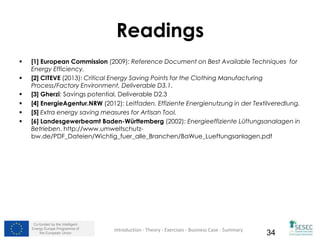 Co-funded by the Intelligent
Energy Europe Programme of
the European Union 34
Readings
 [1] European Commission (2009): Reference Document on Best Available Techniques for
Energy Efficiency.
 [2] CITEVE (2013): Critical Energy Saving Points for the Clothing Manufacturing
Process/Factory Environment, Deliverable D3.1.
 [3] Gherzi: Savings potential, Deliverable D2.3
 [4] EnergieAgentur.NRW (2012): Leitfaden. Effiziente Energienutzung in der Textilveredlung.
 [5] Extra energy saving measures for Artisan Tool.
 [6] Landesgewerbeamt Baden-Württemberg (2002): Energieeffiziente Lüftungsanalagen in
Betrieben. http://www.umweltschutz-
bw.de/PDF_Dateien/Wichtig_fuer_alle_Branchen/BaWue_Lueftungsanlagen.pdf
Introduction - Theory - Exercises - Business Case - Summary
 