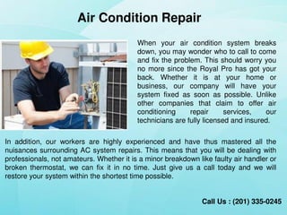Air Condition Repair
When your air condition system breaks
down, you may wonder who to call to come
and fix the problem. This should worry you
no more since the Royal Pro has got your
back. Whether it is at your home or
business, our company will have your
system fixed as soon as possible. Unlike
other companies that claim to offer air
conditioning repair services, our
technicians are fully licensed and insured.
Call Us : (201) 335-0245
In addition, our workers are highly experienced and have thus mastered all the
nuisances surrounding AC Repair Denville NJ. This means that you will be dealing
with professionals, not amateurs. Whether it is a minor breakdown like faulty air
handler or broken thermostat, we can fix it in no time. Just give us a call today and
we will restore your system within the shortest time possible.
 